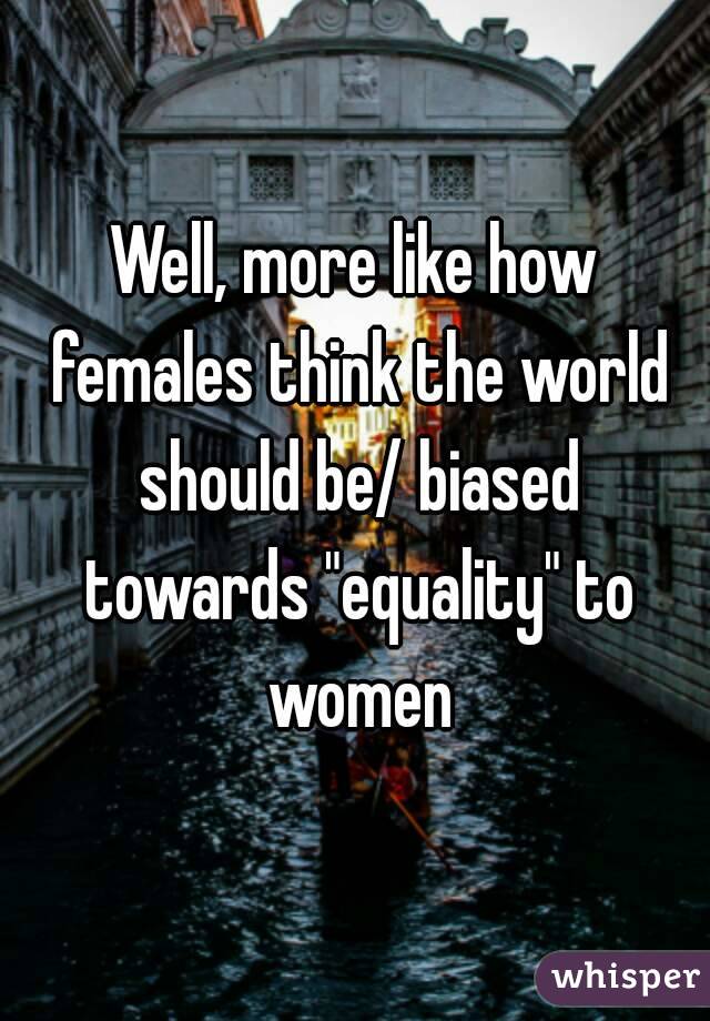 Well, more like how females think the world should be/ biased towards "equality" to women