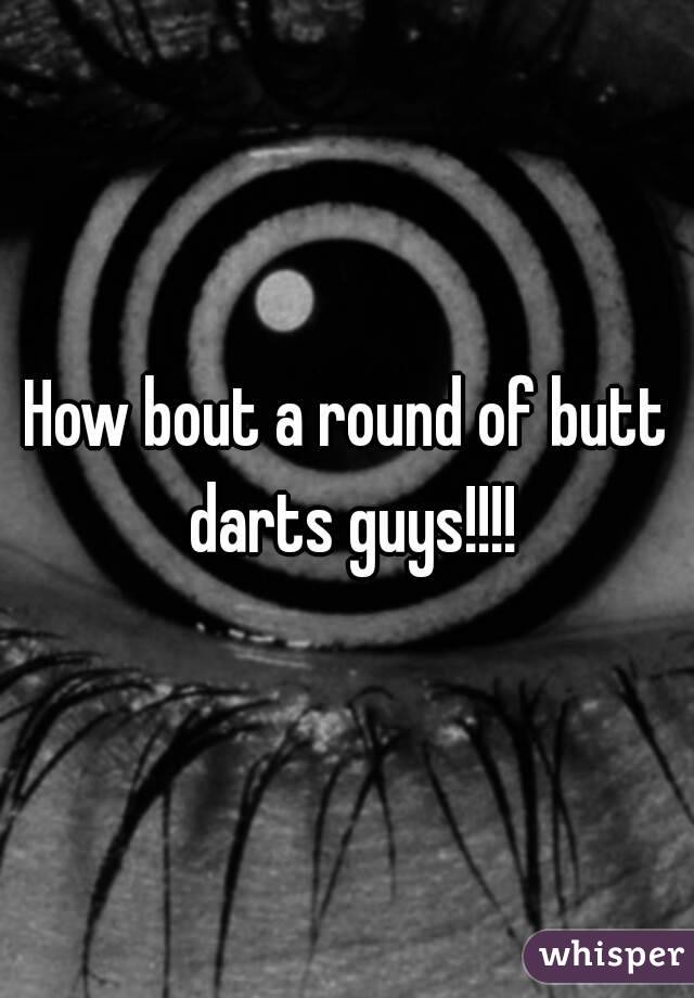 How bout a round of butt darts guys!!!!