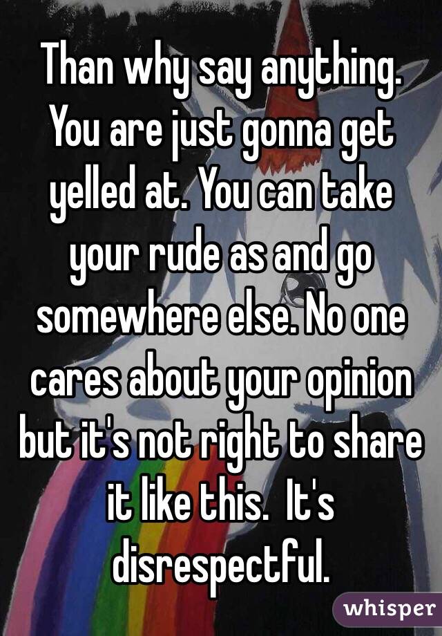 Than why say anything.  You are just gonna get yelled at. You can take your rude as and go somewhere else. No one cares about your opinion but it's not right to share it like this.  It's disrespectful. 