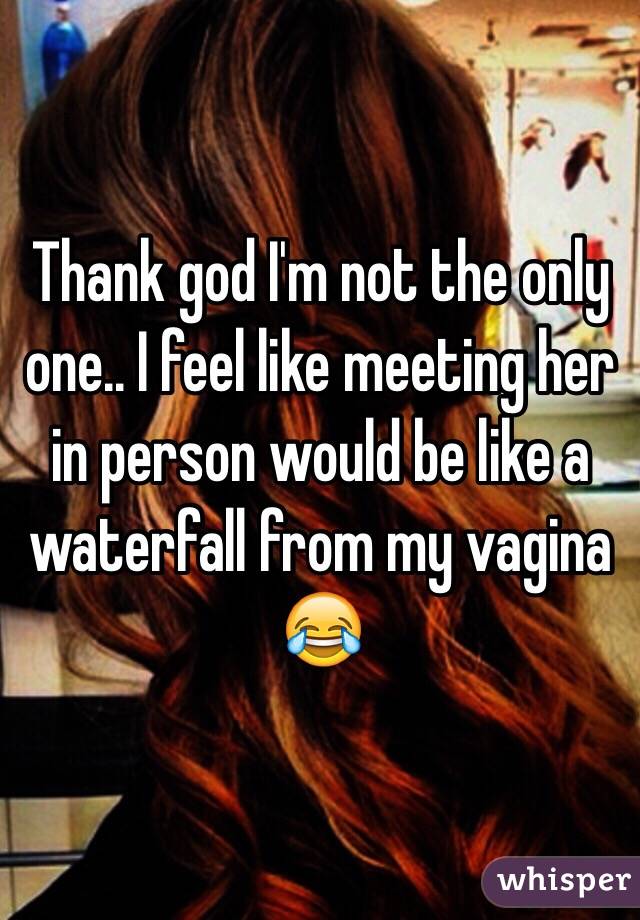 Thank god I'm not the only one.. I feel like meeting her in person would be like a waterfall from my vagina 😂