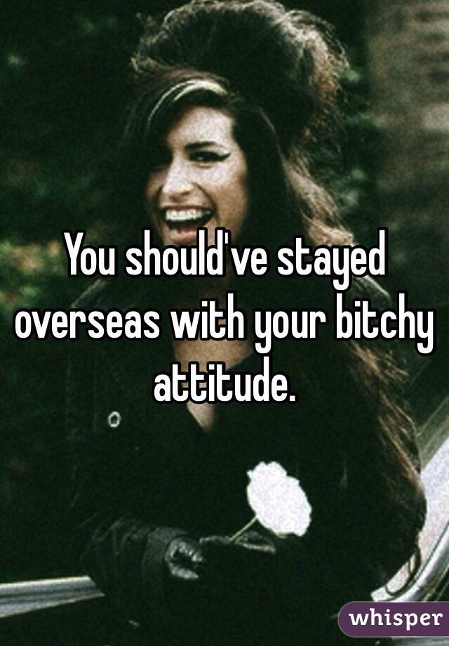 You should've stayed overseas with your bitchy attitude.