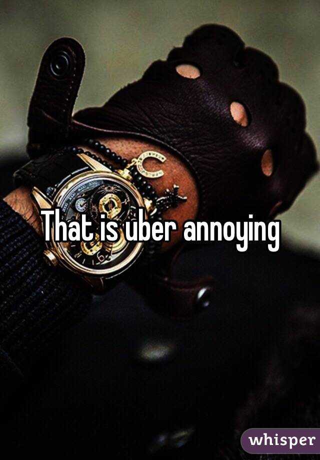 That is uber annoying 