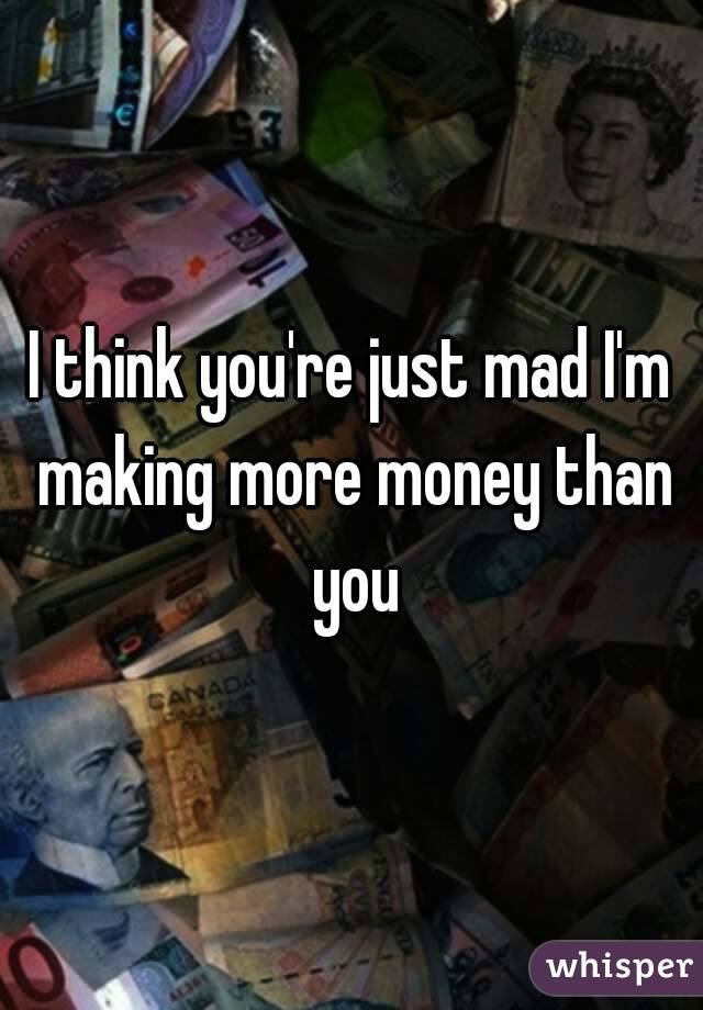 I think you're just mad I'm making more money than you