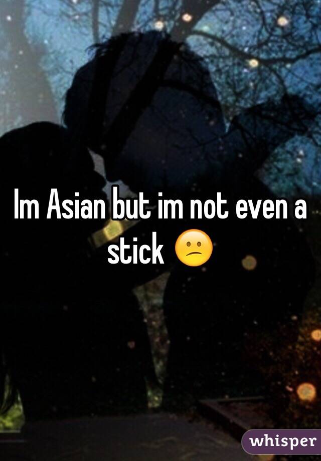 Im Asian but im not even a stick 😕