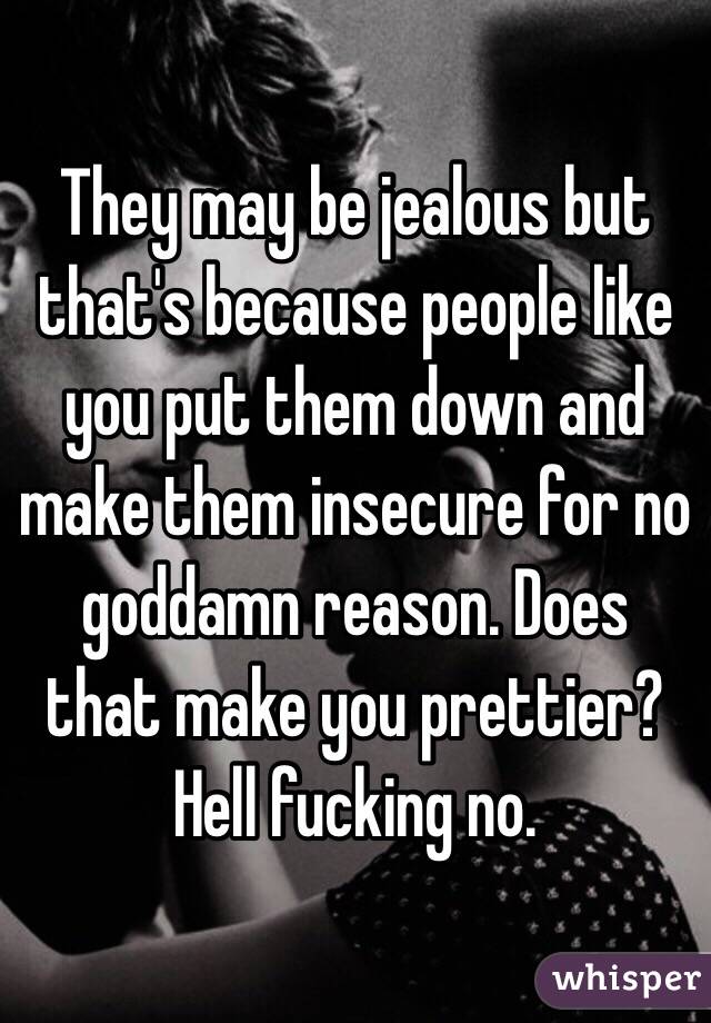 They may be jealous but that's because people like you put them down and make them insecure for no goddamn reason. Does that make you prettier? Hell fucking no.