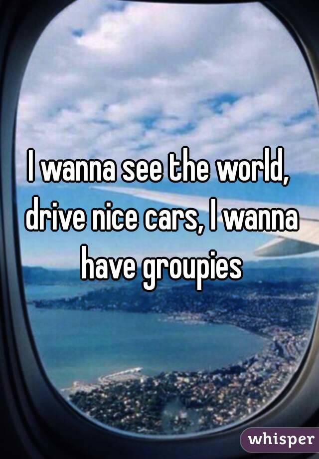 I wanna see the world, drive nice cars, I wanna have groupies