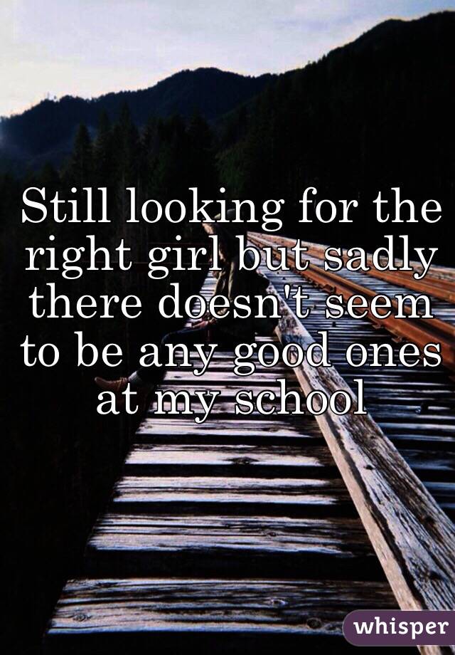 Still looking for the right girl but sadly there doesn't seem to be any good ones at my school