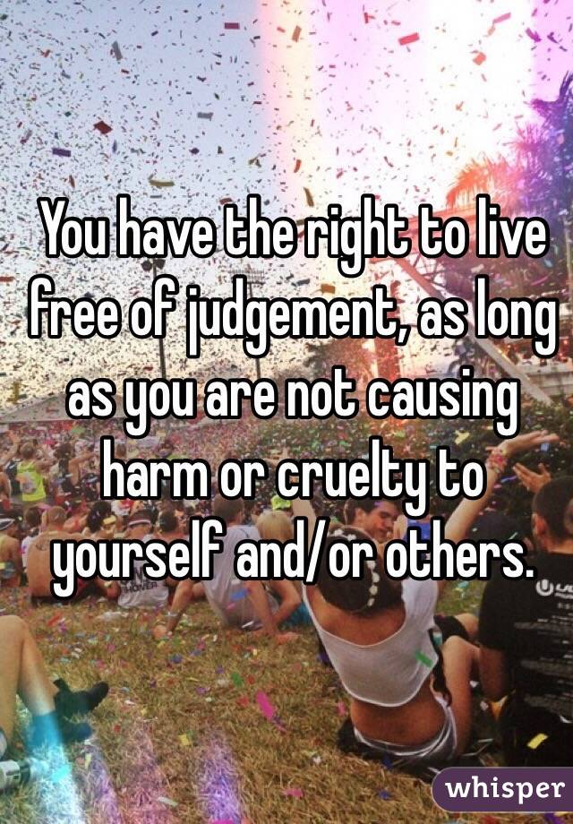 You have the right to live free of judgement, as long as you are not causing harm or cruelty to yourself and/or others.