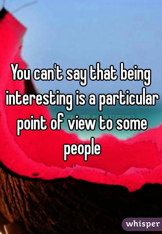 You can't say that being interesting is a particular point of view to some people