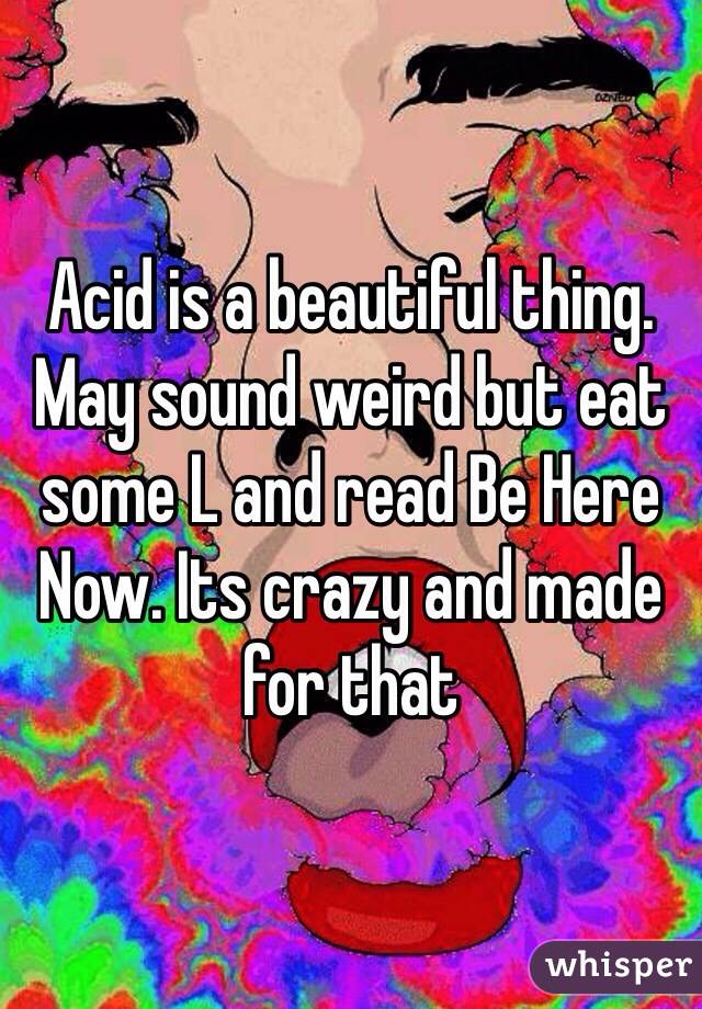 Acid is a beautiful thing. May sound weird but eat some L and read Be Here Now. Its crazy and made for that