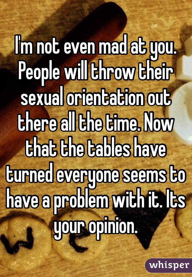 I'm not even mad at you. People will throw their sexual orientation out there all the time. Now that the tables have turned everyone seems to have a problem with it. Its your opinion.