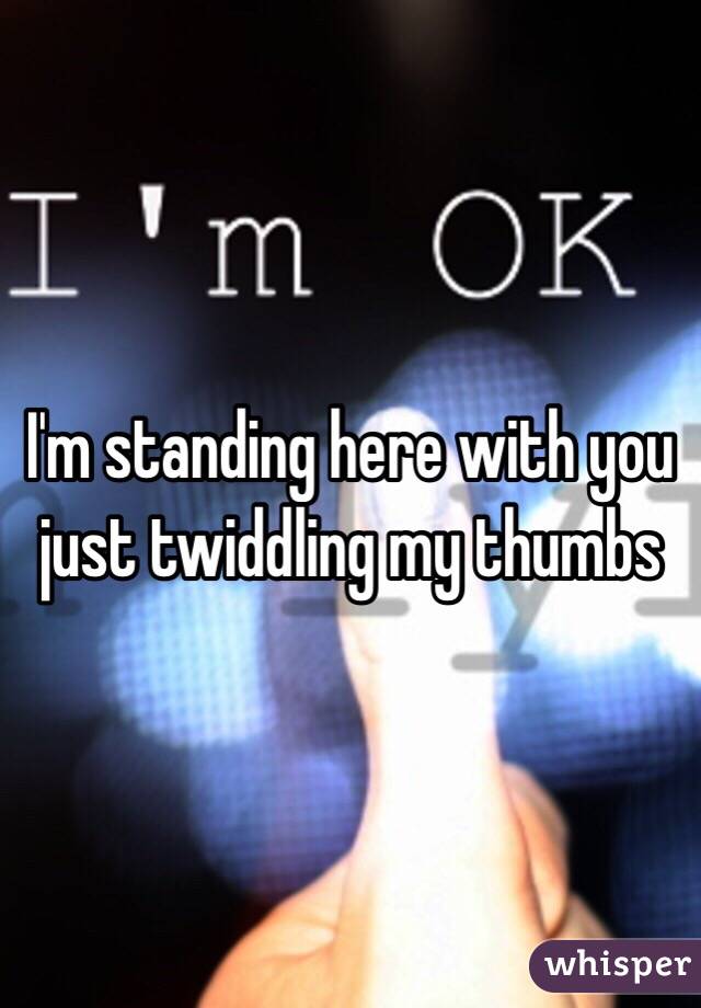 I'm standing here with you just twiddling my thumbs 