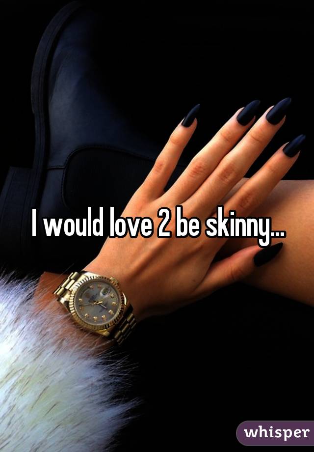 I would love 2 be skinny...