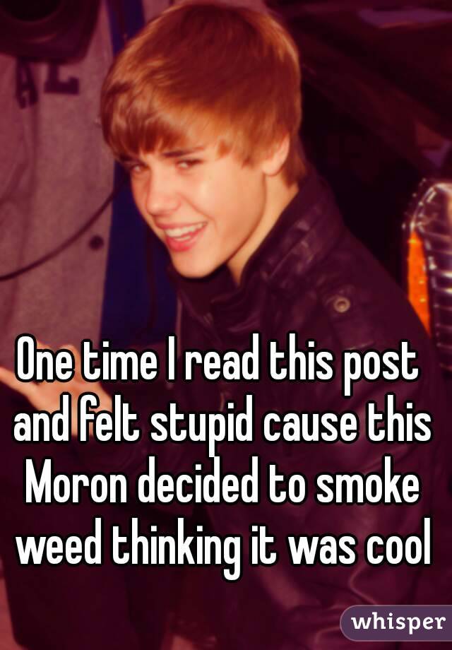 One time I read this post and felt stupid cause this Moron decided to smoke weed thinking it was cool