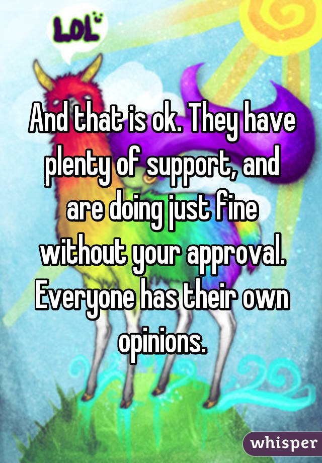 And that is ok. They have plenty of support, and are doing just fine without your approval. Everyone has their own opinions.