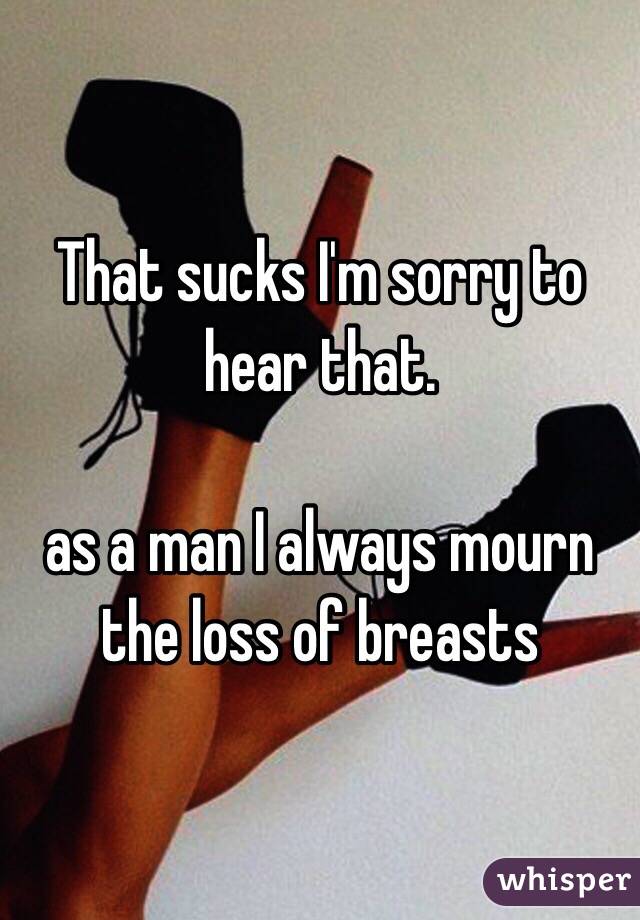 That sucks I'm sorry to hear that. 

as a man I always mourn the loss of breasts 