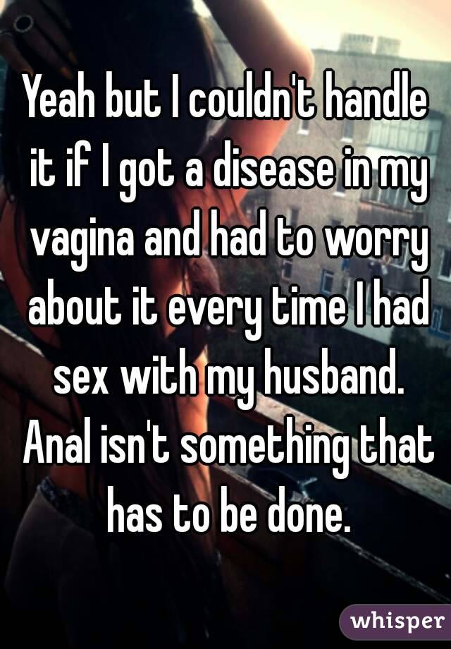 Yeah but I couldn't handle it if I got a disease in my vagina and had to worry about it every time I had sex with my husband. Anal isn't something that has to be done.