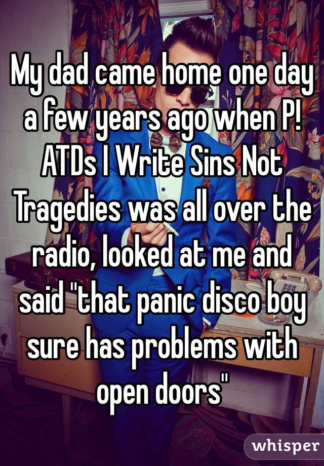 My dad came home one day a few years ago when P!ATDs I Write Sins Not Tragedies was all over the radio, looked at me and said "that panic disco boy sure has problems with open doors" 