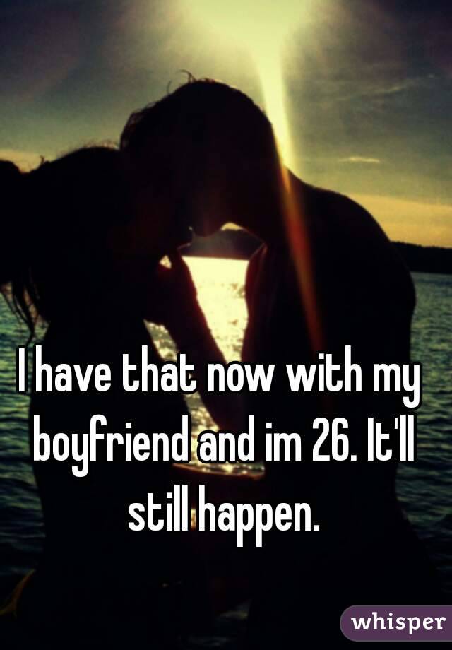 I have that now with my boyfriend and im 26. It'll still happen.