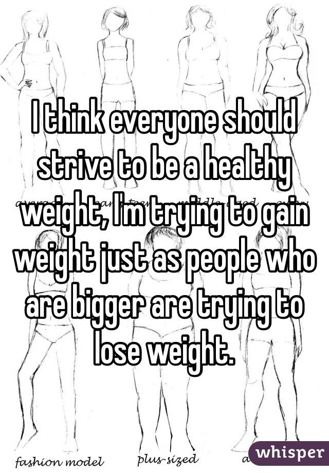I think everyone should strive to be a healthy weight, I'm trying to gain weight just as people who are bigger are trying to lose weight.  