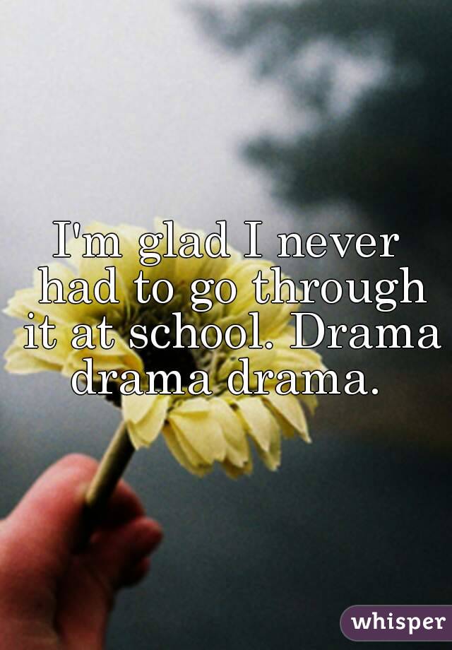 I'm glad I never had to go through it at school. Drama drama drama. 