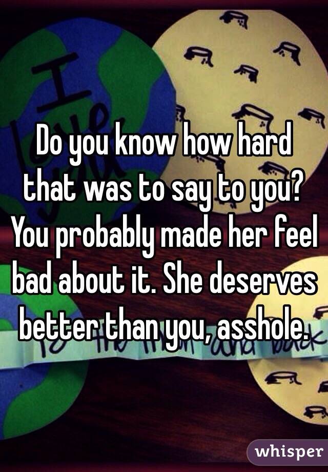 Do you know how hard that was to say to you? You probably made her feel bad about it. She deserves better than you, asshole.