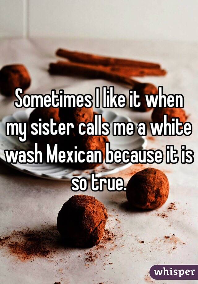 Sometimes I like it when my sister calls me a white wash Mexican because it is so true.