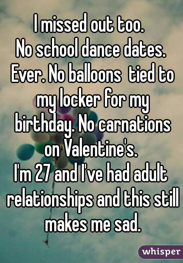 I missed out too. 
No school dance dates. Ever. No balloons  tied to my locker for my birthday. No carnations on Valentine's. 
I'm 27 and I've had adult relationships and this still makes me sad.