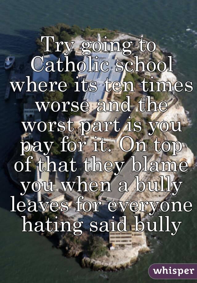 Try going to Catholic school where its ten times worse and the worst part is you pay for it. On top of that they blame you when a bully leaves for everyone hating said bully