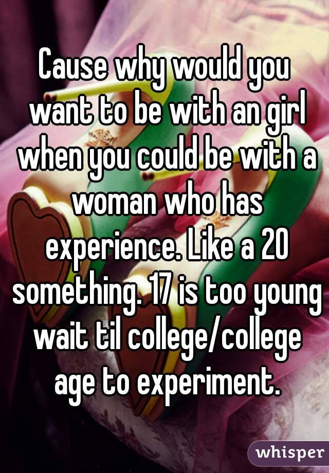Cause why would you want to be with an girl when you could be with a woman who has experience. Like a 20 something. 17 is too young wait til college/college age to experiment.