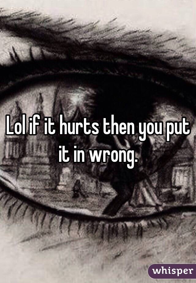 Lol if it hurts then you put it in wrong. 