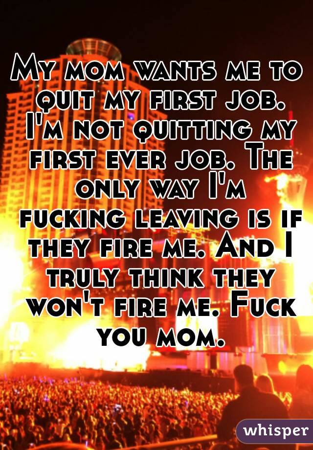 My mom wants me to quit my first job. I'm not quitting my first ever job. The only way I'm fucking leaving is if they fire me. And I truly think they won't fire me. Fuck you mom.