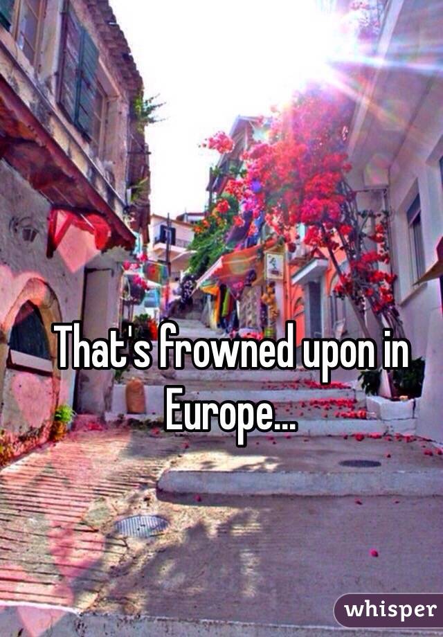 That's frowned upon in Europe...