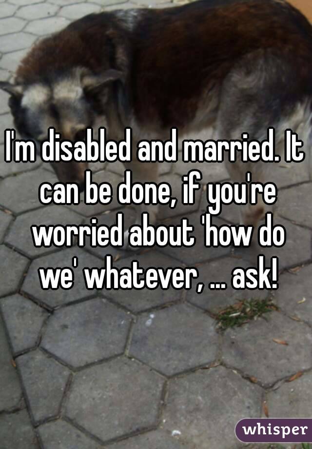 I'm disabled and married. It can be done, if you're worried about 'how do we' whatever, ... ask!
