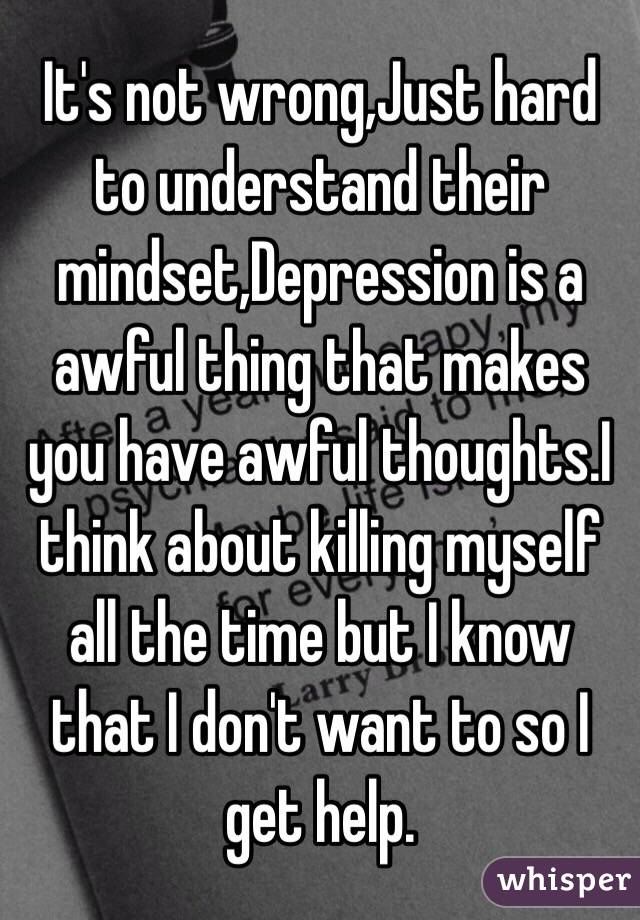 It's not wrong,Just hard to understand their mindset,Depression is a awful thing that makes you have awful thoughts.I think about killing myself all the time but I know that I don't want to so I get help.