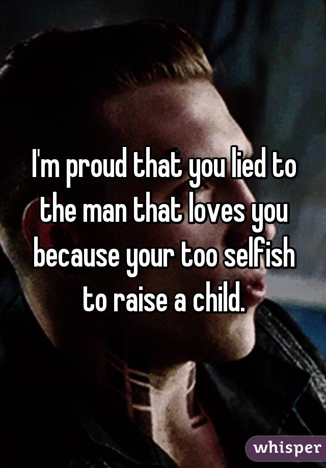 I'm proud that you lied to the man that loves you because your too selfish to raise a child.
