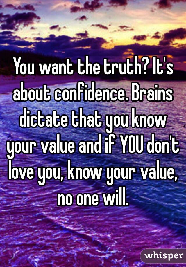 You want the truth? It's about confidence. Brains dictate that you know your value and if YOU don't love you, know your value, no one will.