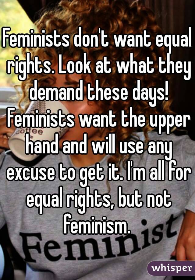 Feminists don't want equal rights. Look at what they demand these days! Feminists want the upper hand and will use any excuse to get it. I'm all for equal rights, but not feminism. 