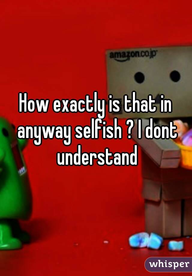 How exactly is that in anyway selfish ? I dont understand
