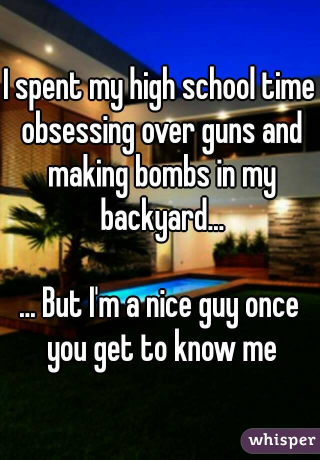 I spent my high school time obsessing over guns and making bombs in my backyard...

... But I'm a nice guy once you get to know me