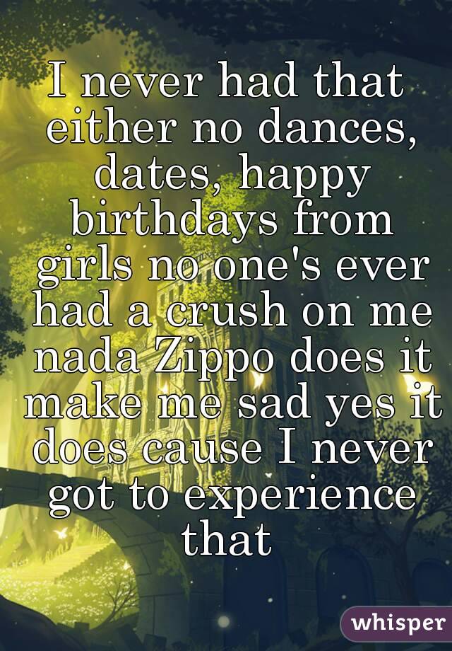 I never had that either no dances, dates, happy birthdays from girls no one's ever had a crush on me nada Zippo does it make me sad yes it does cause I never got to experience that 