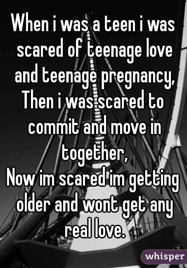 When i was a teen i was scared of teenage love and teenage pregnancy,
Then i was scared to commit and move in together,
Now im scared im getting older and wont get any real love.