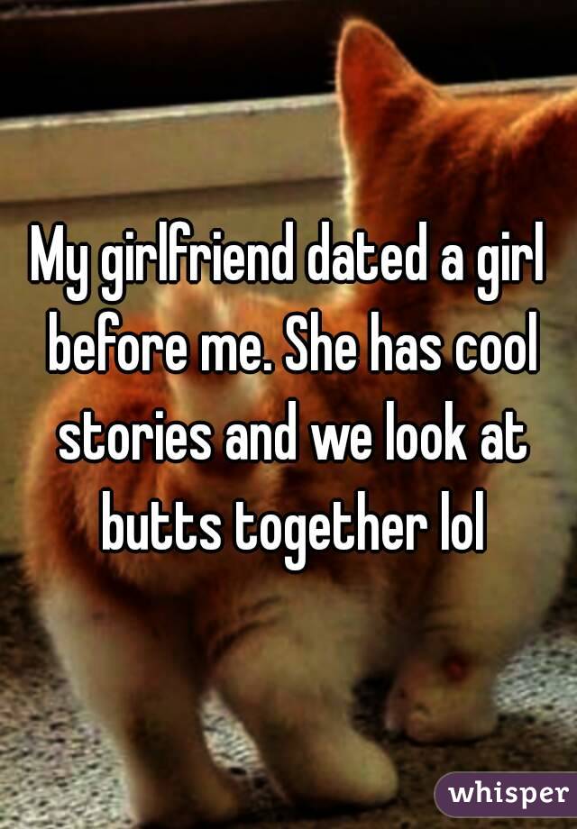 My girlfriend dated a girl before me. She has cool stories and we look at butts together lol