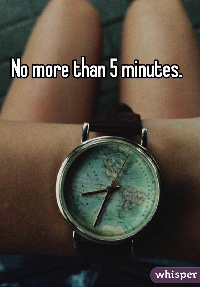 No more than 5 minutes. 