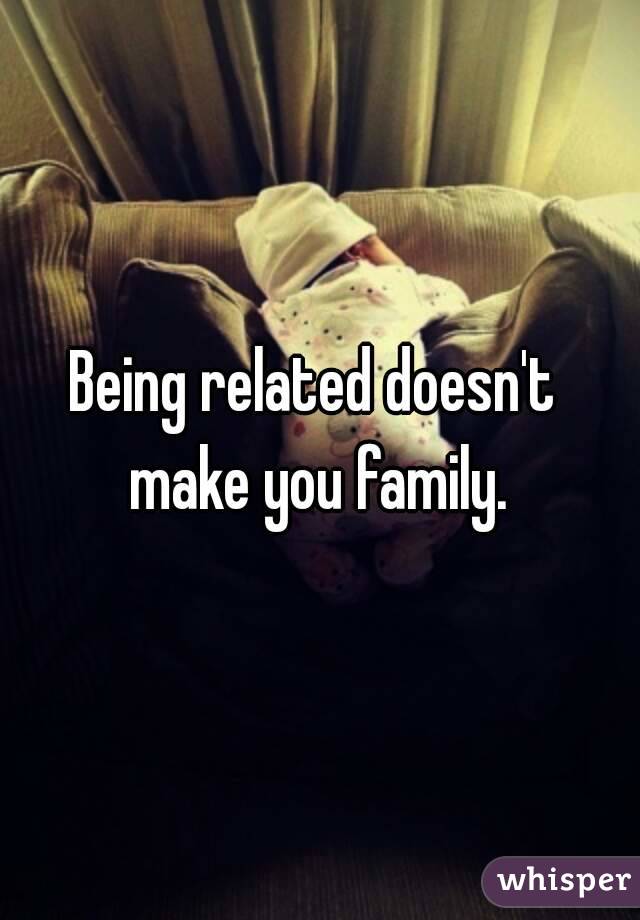 Being related doesn't 
make you family.