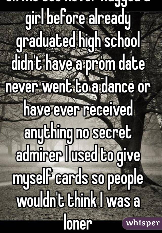 Oh me too never hugged a girl before already graduated high school didn't have a prom date never went to a dance or have ever received anything no secret admirer I used to give myself cards so people wouldn't think I was a loner  