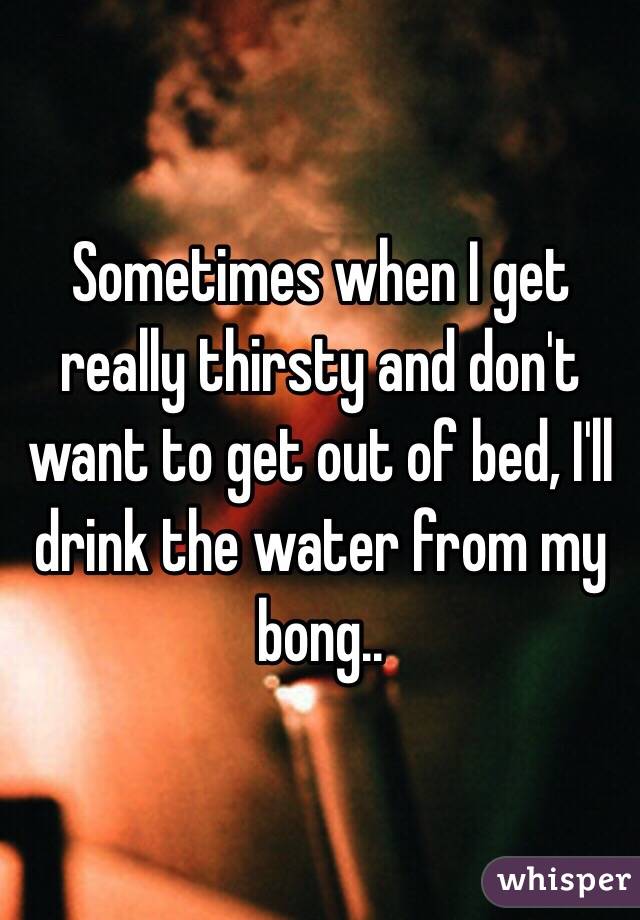 Sometimes when I get really thirsty and don't want to get out of bed, I'll drink the water from my bong..