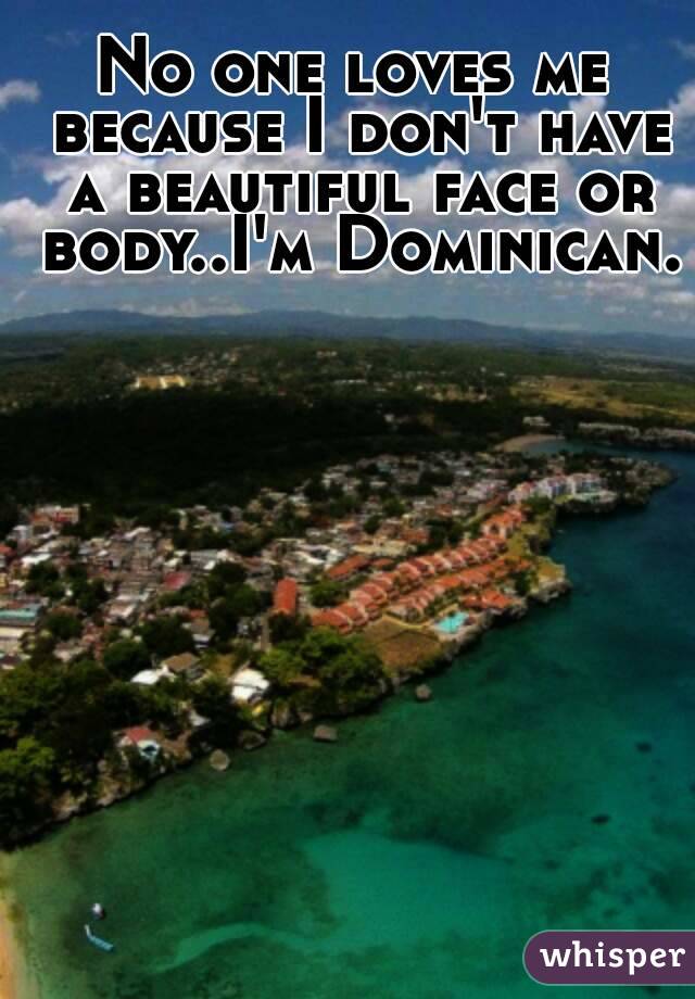 No one loves me because I don't have a beautiful face or body..I'm Dominican.