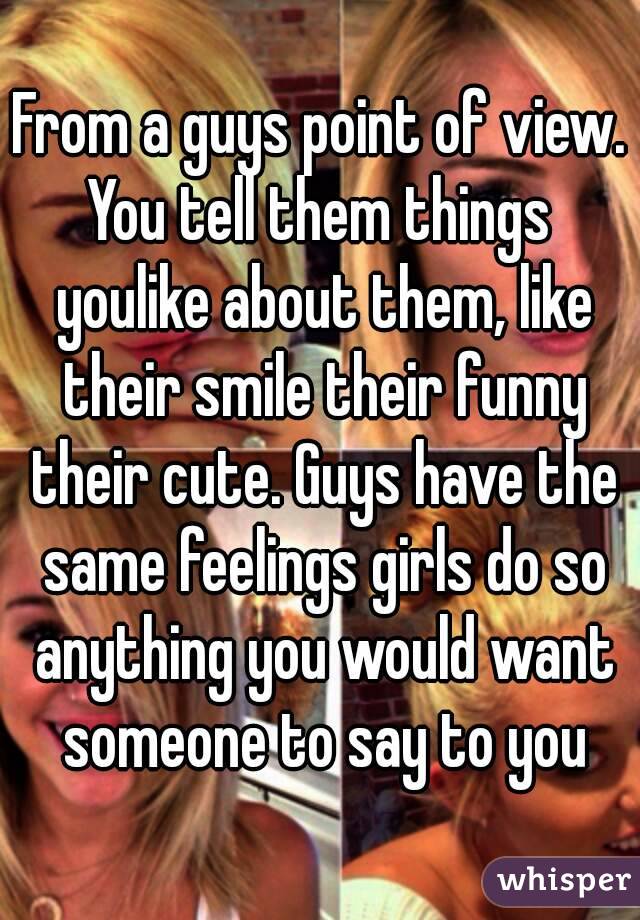 From a guys point of view.
You tell them things youlike about them, like their smile their funny their cute. Guys have the same feelings girls do so anything you would want someone to say to you