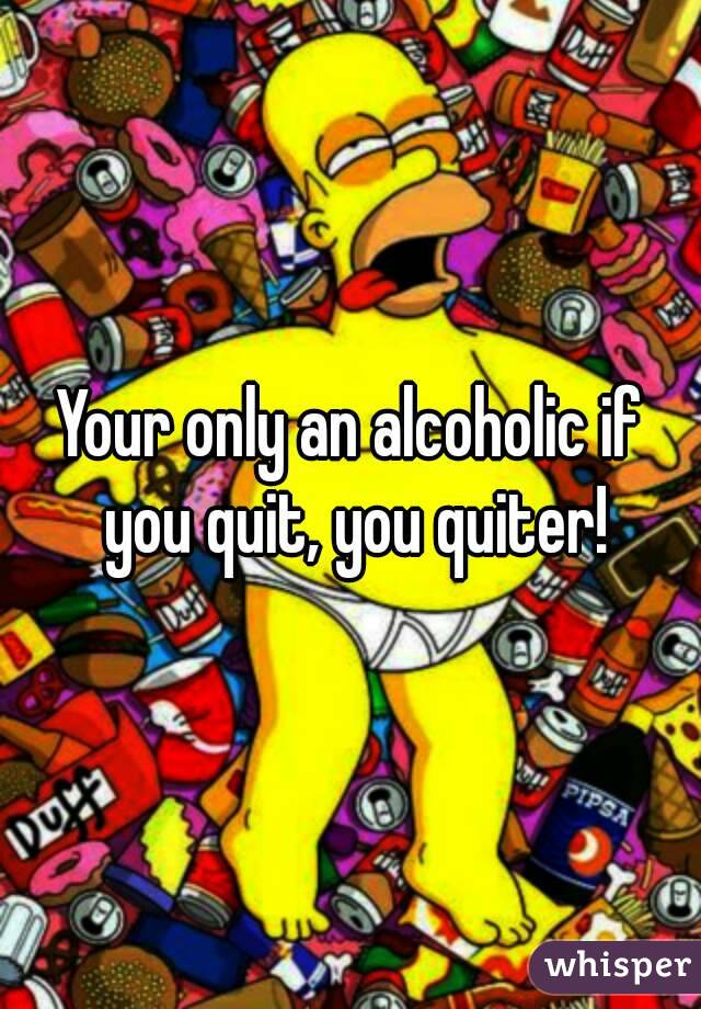Your only an alcoholic if you quit, you quiter!